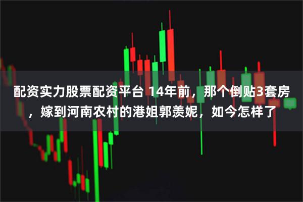 配资实力股票配资平台 14年前，那个倒贴3套房，嫁到河南农村的港姐郭羡妮，如今怎样了