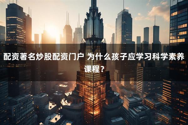配资著名炒股配资门户 为什么孩子应学习科学素养课程？