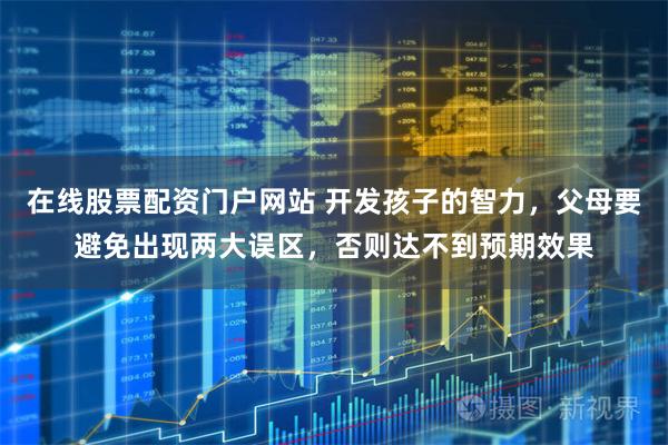 在线股票配资门户网站 开发孩子的智力，父母要避免出现两大误区，否则达不到预期效果