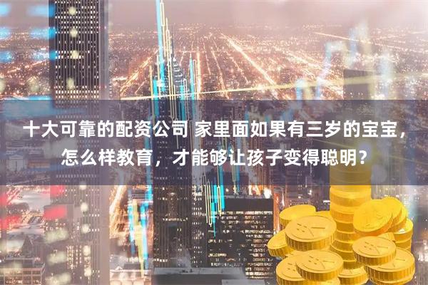 十大可靠的配资公司 家里面如果有三岁的宝宝，怎么样教育，才能够让孩子变得聪明？