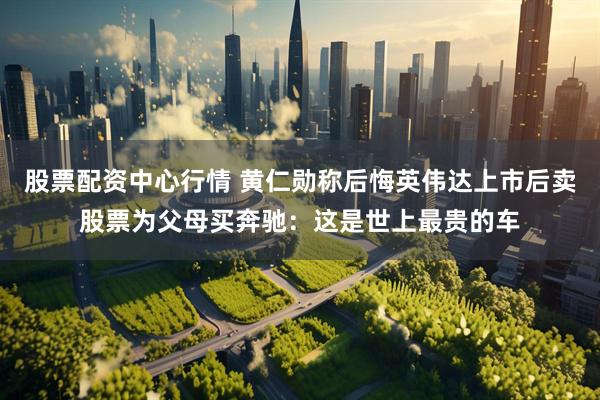 股票配资中心行情 黄仁勋称后悔英伟达上市后卖股票为父母买奔驰：这是世上最贵的车