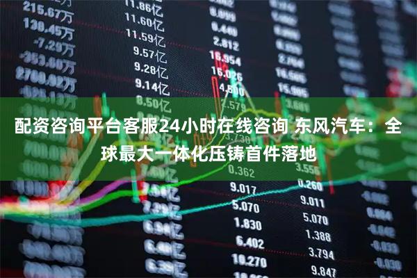 配资咨询平台客服24小时在线咨询 东风汽车：全球最大一体化压铸首件落地