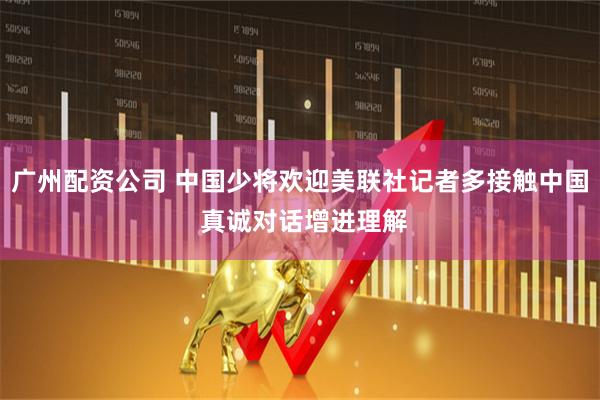 广州配资公司 中国少将欢迎美联社记者多接触中国 真诚对话增进理解