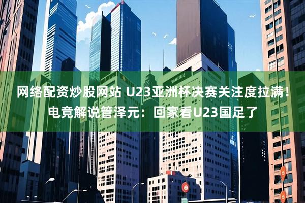 网络配资炒股网站 U23亚洲杯决赛关注度拉满！电竞解说管泽元：回家看U23国足了