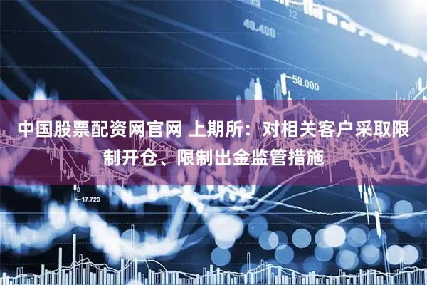 中国股票配资网官网 上期所：对相关客户采取限制开仓、限制出金监管措施