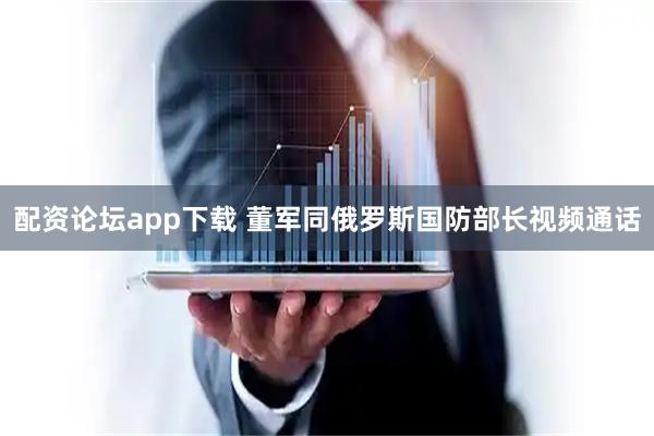 配资论坛app下载 董军同俄罗斯国防部长视频通话