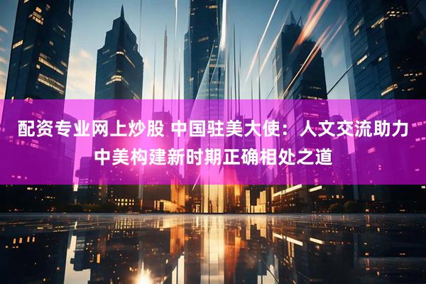 配资专业网上炒股 中国驻美大使：人文交流助力中美构建新时期正确相处之道