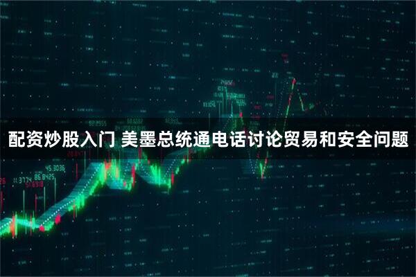 配资炒股入门 美墨总统通电话讨论贸易和安全问题