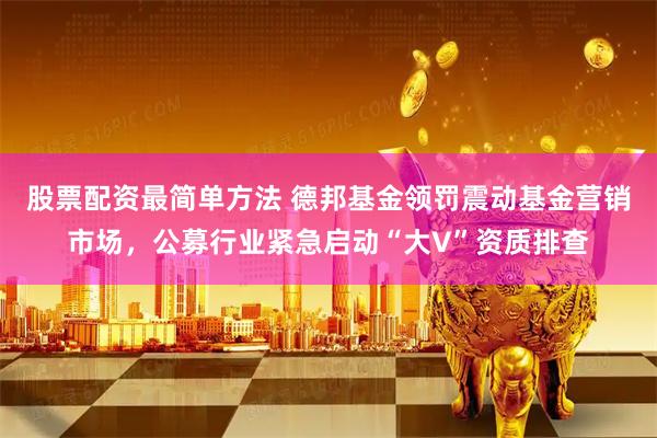 股票配资最简单方法 德邦基金领罚震动基金营销市场，公募行业紧急启动“大V”资质排查