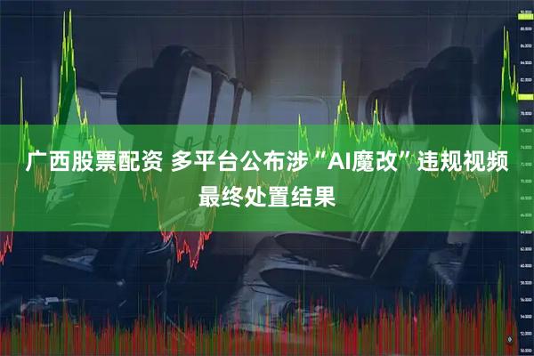 广西股票配资 多平台公布涉“AI魔改”违规视频最终处置结果