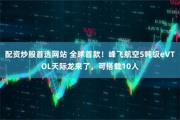 配资炒股首选网站 全球首款！峰飞航空5吨级eVTOL天际龙来了，可搭载10人