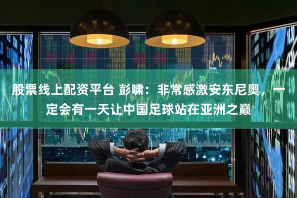 股票线上配资平台 彭啸：非常感激安东尼奥，一定会有一天让中国足球站在亚洲之巅
