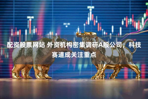 配资股票网站 外资机构密集调研A股公司，科技赛道成关注重点