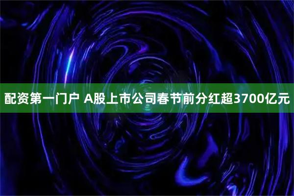 配资第一门户 A股上市公司春节前分红超3700亿元