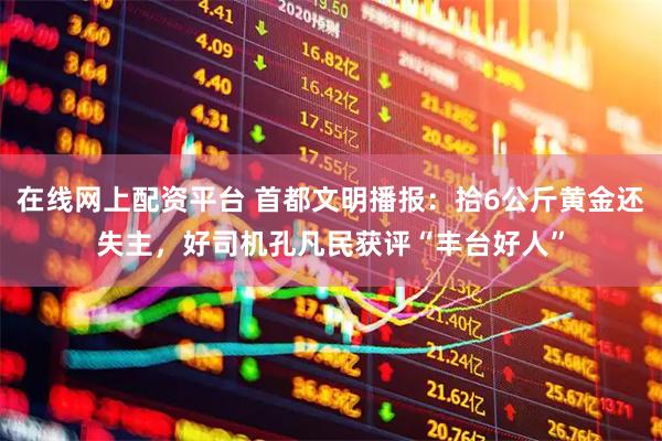 在线网上配资平台 首都文明播报：拾6公斤黄金还失主，好司机孔凡民获评“丰台好人”