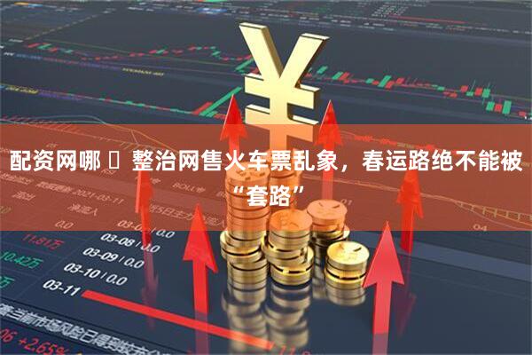 配资网哪 ​整治网售火车票乱象，春运路绝不能被“套路”