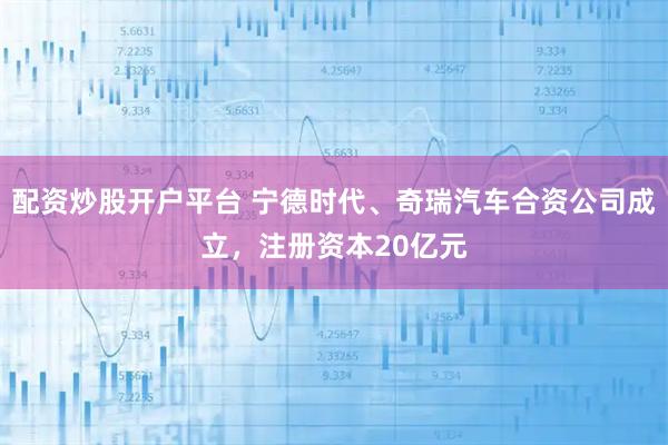 配资炒股开户平台 宁德时代、奇瑞汽车合资公司成立，注册资本20亿元