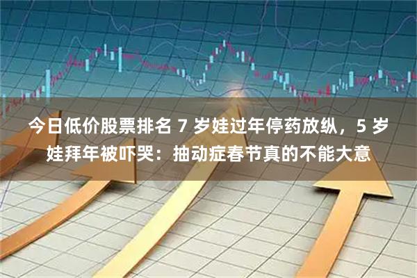 今日低价股票排名 7 岁娃过年停药放纵，5 岁娃拜年被吓哭：抽动症春节真的不能大意