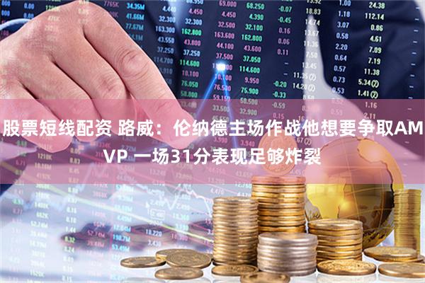 股票短线配资 路威：伦纳德主场作战他想要争取AMVP 一场31分表现足够炸裂