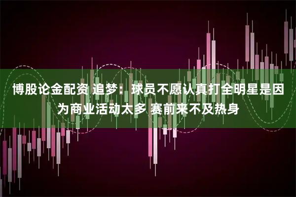 博股论金配资 追梦：球员不愿认真打全明星是因为商业活动太多 赛前来不及热身