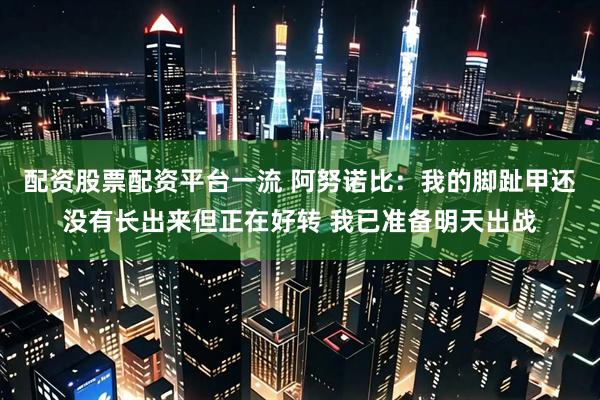 配资股票配资平台一流 阿努诺比：我的脚趾甲还没有长出来但正在好转 我已准备明天出战