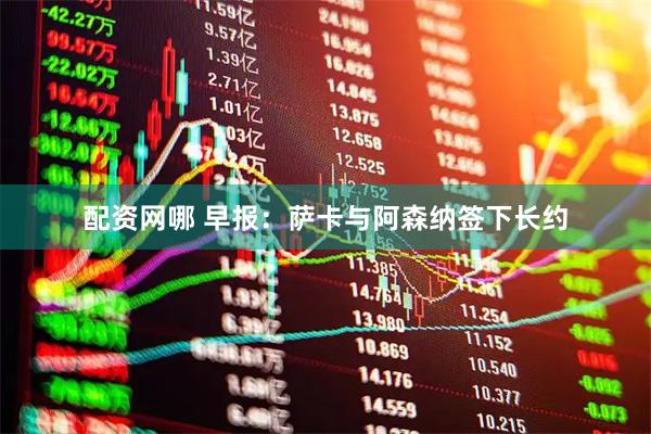 配资网哪 早报：萨卡与阿森纳签下长约