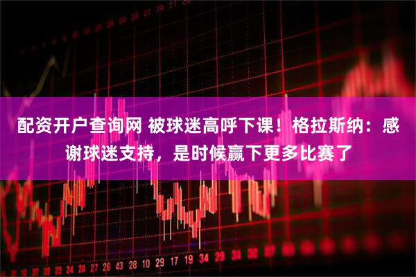 配资开户查询网 被球迷高呼下课！格拉斯纳：感谢球迷支持，是时候赢下更多比赛了
