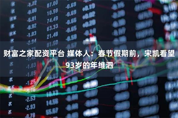 财富之家配资平台 媒体人：春节假期前，宋凯看望93岁的年维泗