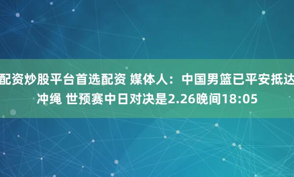 配资炒股平台首选配资 媒体人：中国男篮已平安抵达冲绳 世预赛中日对决是2.26晚间18:05