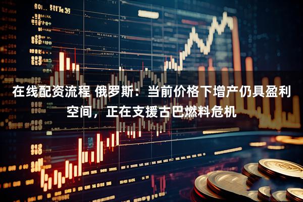 在线配资流程 俄罗斯：当前价格下增产仍具盈利空间，正在支援古巴燃料危机