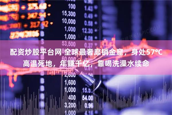 配资炒股平台网 全球最奢靡销金窟，身处57℃高温死地，年赚千亿，靠喝洗澡水续命