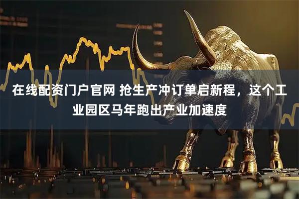 在线配资门户官网 抢生产冲订单启新程，这个工业园区马年跑出产业加速度