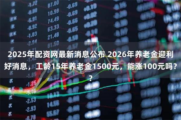 2025年配资网最新消息公布 2026年养老金迎利好消息，工龄15年养老金1500元，能涨100元吗？