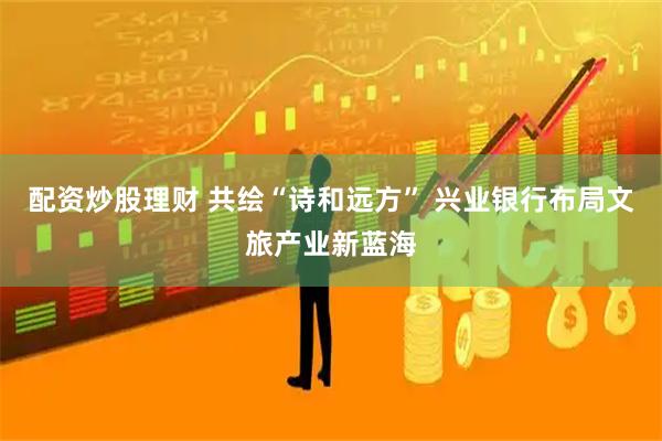 配资炒股理财 共绘“诗和远方” 兴业银行布局文旅产业新蓝海