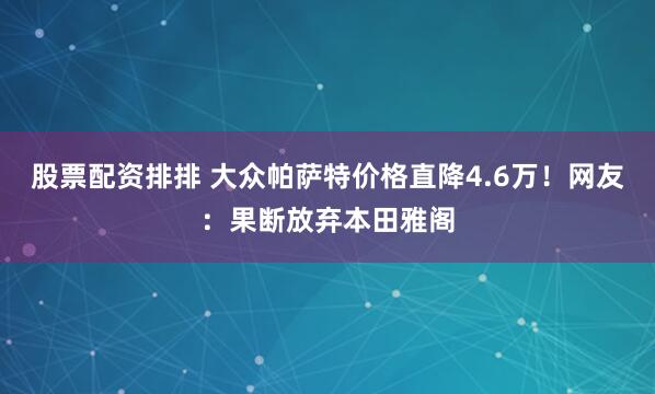 股票配资排排 大众帕萨特价格直降4.6万！网友：果断放弃本田雅阁