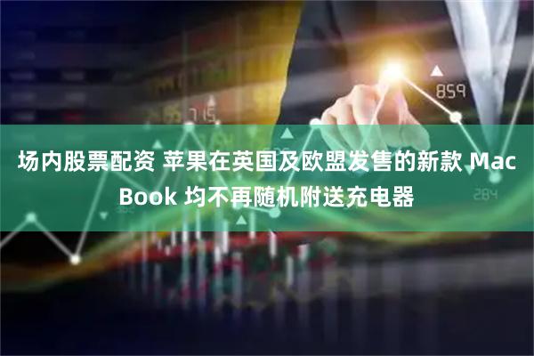 场内股票配资 苹果在英国及欧盟发售的新款 MacBook 均不再随机附送充电器