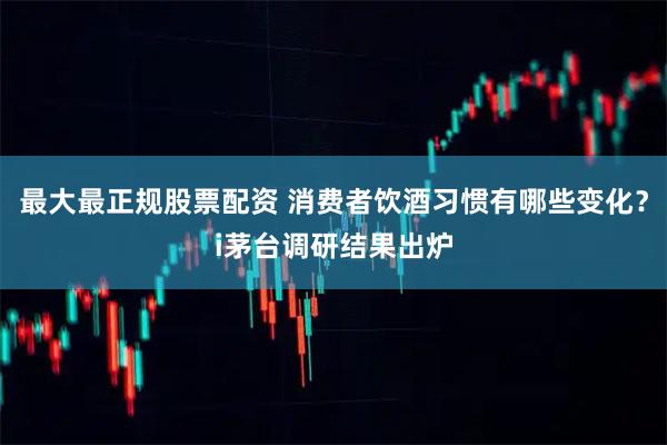 最大最正规股票配资 消费者饮酒习惯有哪些变化？i茅台调研结果出炉