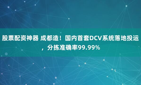 股票配资神器 成都造！国内首套DCV系统落地投运，分拣准确率99.99%
