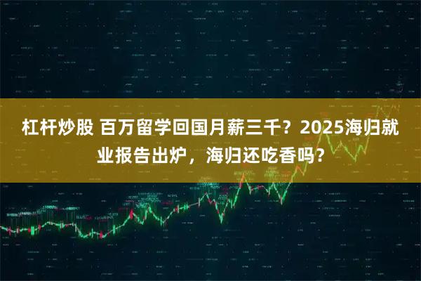 杠杆炒股 百万留学回国月薪三千？2025海归就业报告出炉，海归还吃香吗？