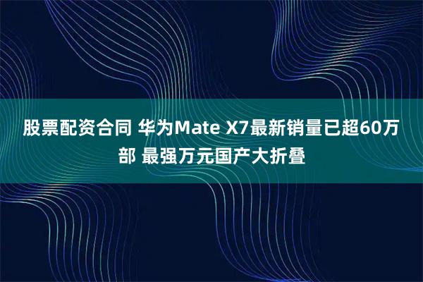 股票配资合同 华为Mate X7最新销量已超60万部 最强万元国产大折叠