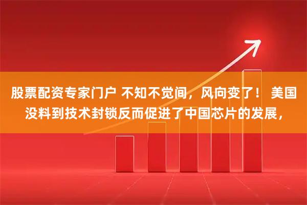 股票配资专家门户 不知不觉间，风向变了！ 美国没料到技术封锁反而促进了中国芯片的发展，