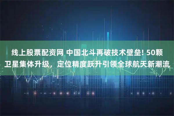线上股票配资网 中国北斗再破技术壁垒! 50颗卫星集体升级，定位精度跃升引领全球航天新潮流