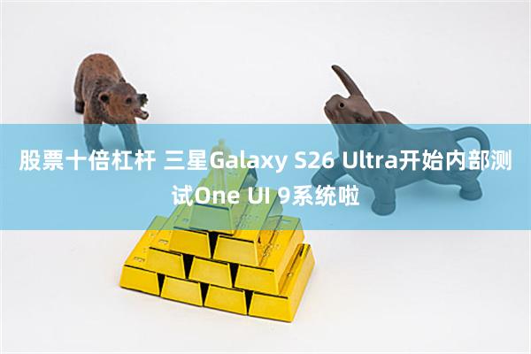股票十倍杠杆 三星Galaxy S26 Ultra开始内部测试One UI 9系统啦