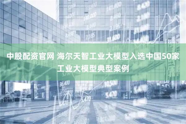 中股配资官网 海尔天智工业大模型入选中国50家工业大模型典型案例
