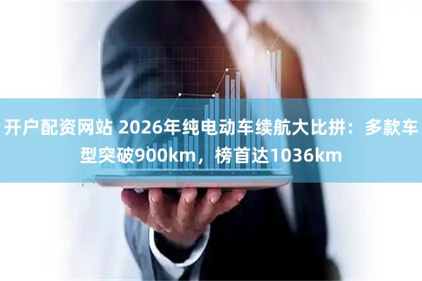 开户配资网站 2026年纯电动车续航大比拼：多款车型突破900km，榜首达1036km