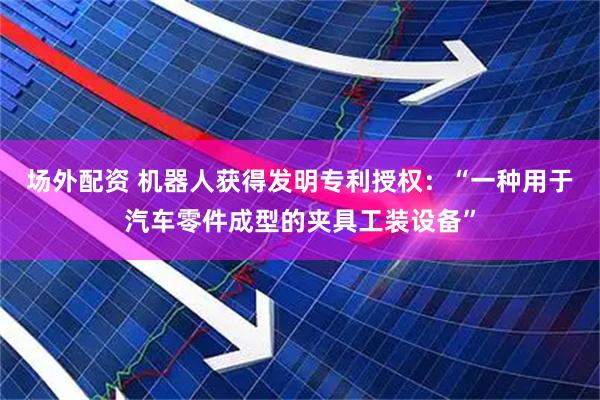 场外配资 机器人获得发明专利授权：“一种用于汽车零件成型的夹具工装设备”