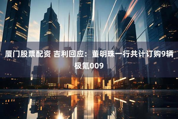 厦门股票配资 吉利回应：董明珠一行共计订购9辆极氪009