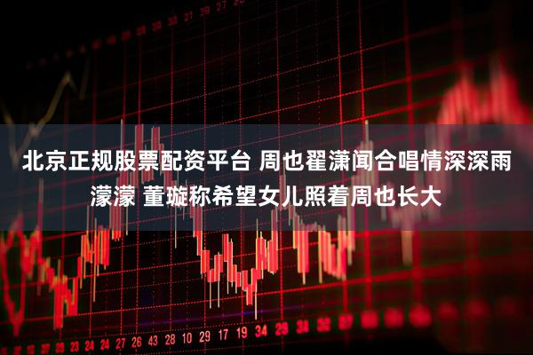 北京正规股票配资平台 周也翟潇闻合唱情深深雨濛濛 董璇称希望女儿照着周也长大
