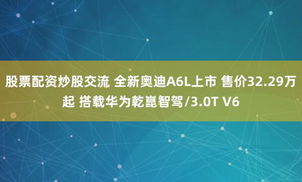 股票配资炒股交流 全新奥迪A6L上市 售价32.29万起 搭载华为乾崑智驾/3.0T V6
