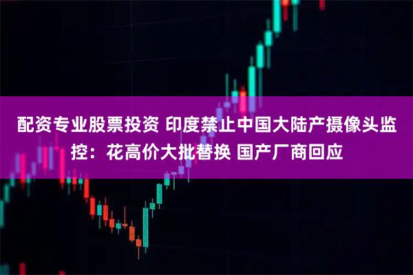 配资专业股票投资 印度禁止中国大陆产摄像头监控：花高价大批替换 国产厂商回应